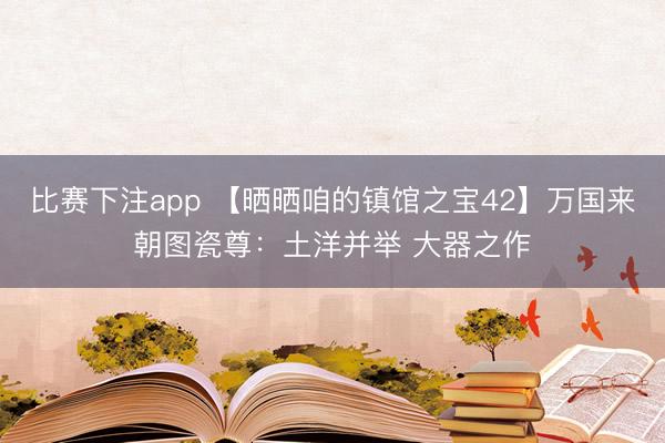 比赛下注app 【晒晒咱的镇馆之宝42】万国来朝图瓷尊：土洋并举 大器之作