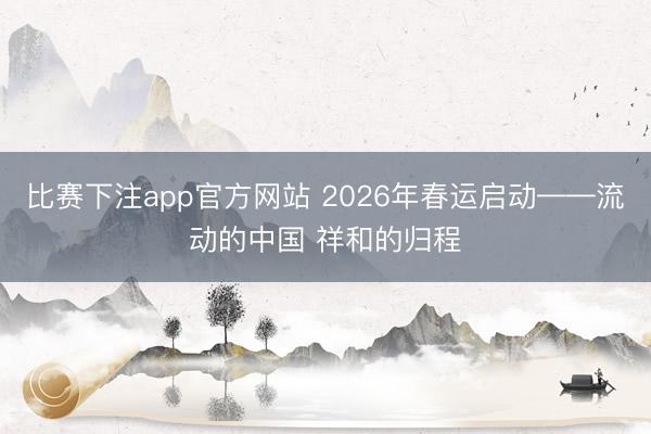 比赛下注app官方网站 2026年春运启动——流动的中国 祥和的归程