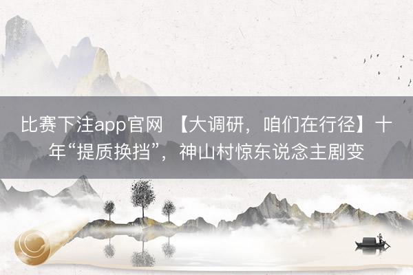 比赛下注app官网 【大调研，咱们在行径】十年“提质换挡”，神山村惊东说念主剧变