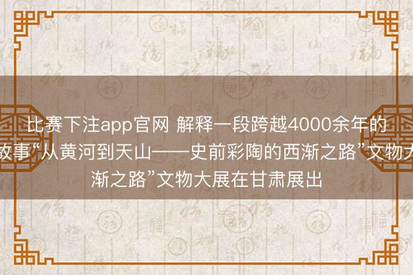 比赛下注app官网 解释一段跨越4000余年的好意思丽传播故事“从黄河到天山——史前彩陶的西渐之路”文物大展在甘肃展出