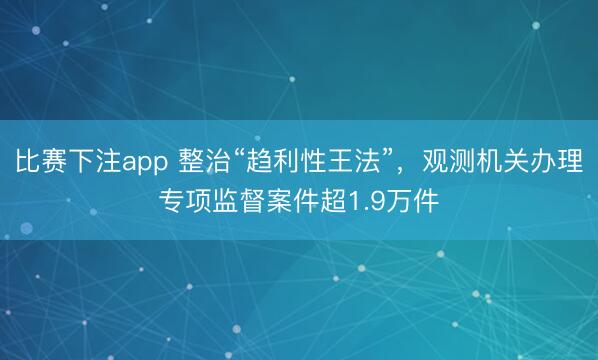 比赛下注app 整治“趋利性王法”，观测机关办理专项监督案件超1.9万件