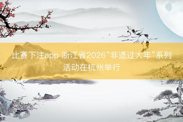 比赛下注app 浙江省2026“非遗过大年”系列活动在杭州举行