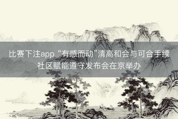 比赛下注app “有感而动”清高和会与可合手续社区赋能遵守发布会在京举办
