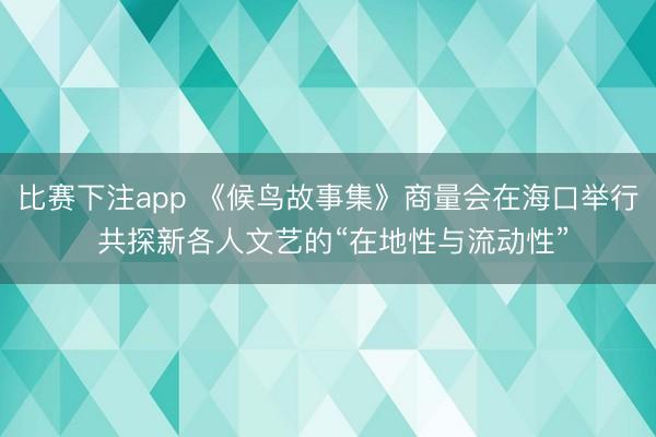 比赛下注app 《候鸟故事集》商量会在海口举行 共探新各人文艺的“在地性与流动性”
