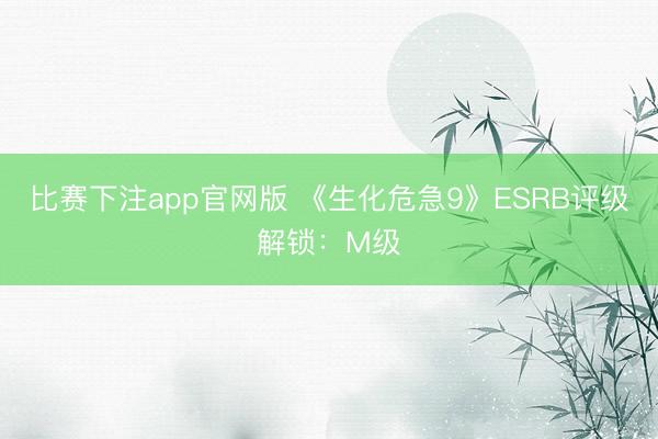 比赛下注app官网版 《生化危急9》ESRB评级解锁：M级