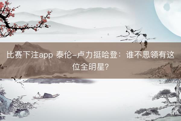 比赛下注app 泰伦-卢力挺哈登：谁不思领有这位全明星？