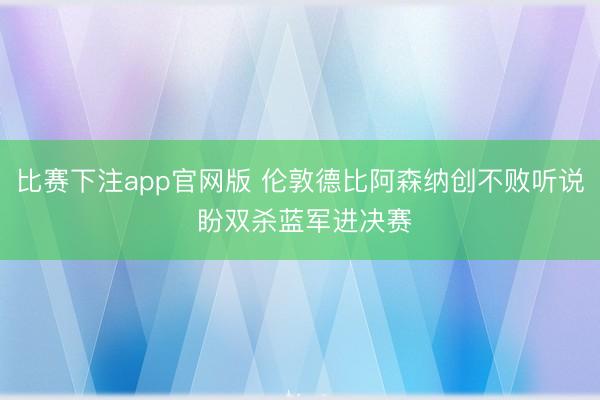 比赛下注app官网版 伦敦德比阿森纳创不败听说 盼双杀蓝军进决赛