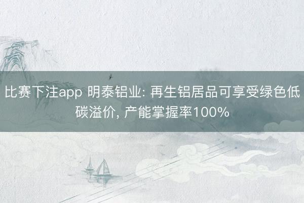 比赛下注app 明泰铝业: 再生铝居品可享受绿色低碳溢价, 产能掌握率100%
