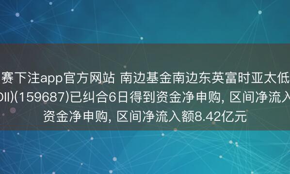 比赛下注app官方网站 南边基金南边东英富时亚太低碳精选ETF(QDII)(159687)已纠合6日得到资金净申购, 区间净流入额8.42亿元