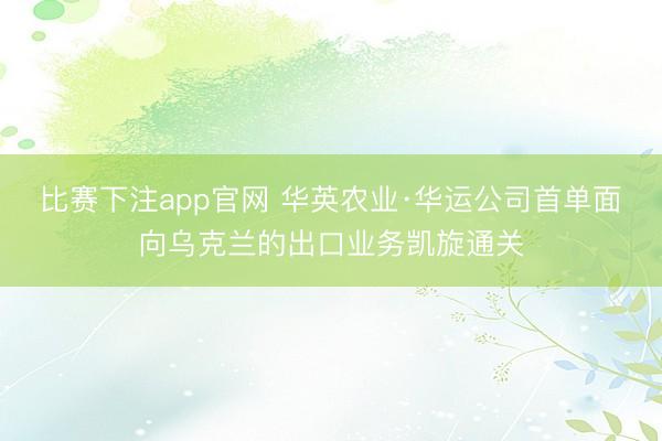 比赛下注app官网 华英农业·华运公司首单面向乌克兰的出口业务凯旋通关