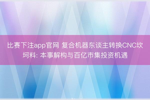 比赛下注app官网 复合机器东谈主转换CNC坎坷料: 本事解构与百亿市集投资机遇