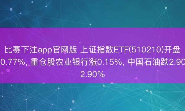 比赛下注app官网版 上证指数ETF(510210)开盘跌0.77%, 重仓股农业银行涨0.15%, 中国石油跌2.90%