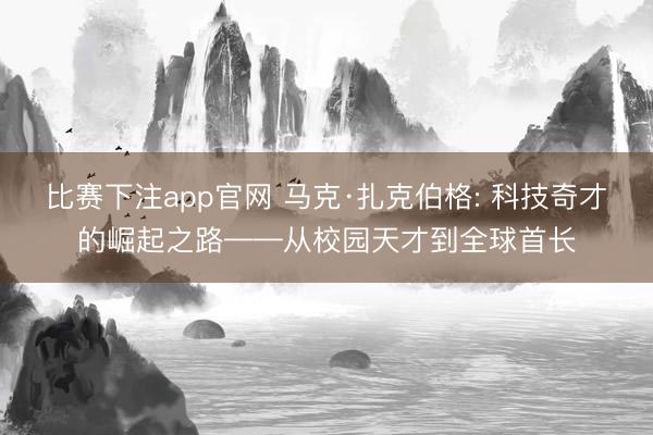 比赛下注app官网 马克·扎克伯格: 科技奇才的崛起之路——从校园天才到全球首长