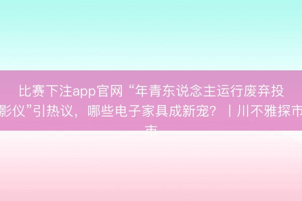 比赛下注app官网 “年青东说念主运行废弃投影仪”引热议，哪些电子家具成新宠？丨川不雅探市