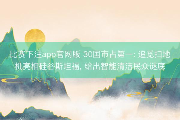比赛下注app官网版 30国市占第一: 追觅扫地机亮相硅谷斯坦福, 给出智能清洁民众谜底