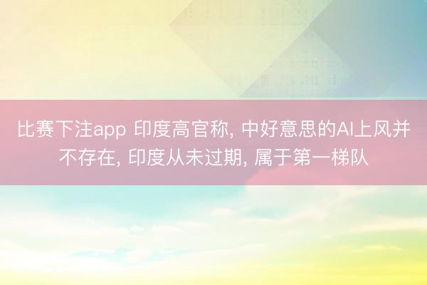 比赛下注app 印度高官称, 中好意思的AI上风并不存在, 印度从未过期, 属于第一梯队