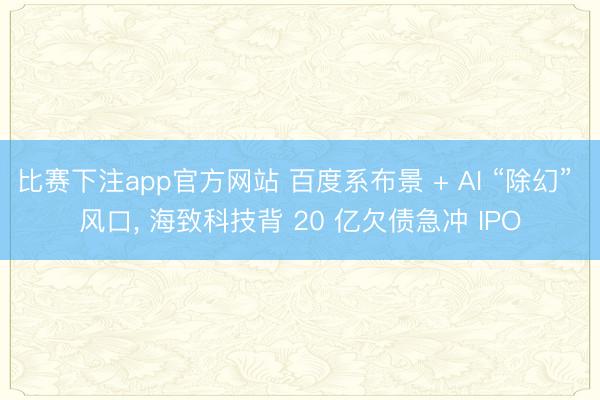 比赛下注app官方网站 百度系布景 + AI “除幻” 风口, 海致科技背 20 亿欠债急冲 IPO