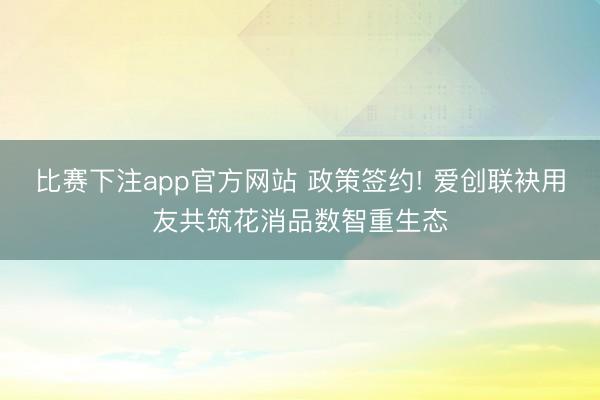 比赛下注app官方网站 政策签约! 爱创联袂用友共筑花消品数智重生态
