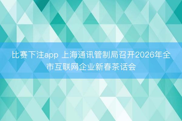 比赛下注app 上海通讯管制局召开2026年全市互联网企业新春茶话会