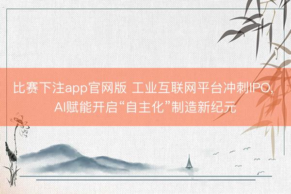 比赛下注app官网版 工业互联网平台冲刺IPO, AI赋能开启“自主化”制造新纪元