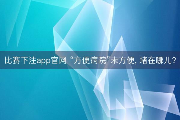 比赛下注app官网 “方便病院”未方便, 堵在哪儿?