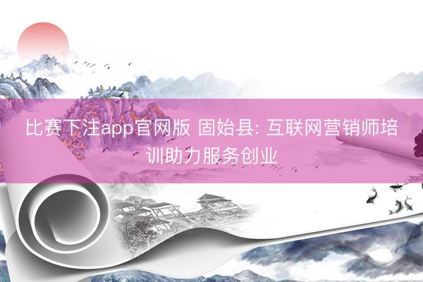 比赛下注app官网版 固始县: 互联网营销师培训助力服务创业