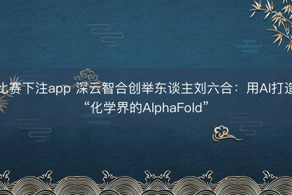 比赛下注app 深云智合创举东谈主刘六合：用AI打造“化学界的AlphaFold”