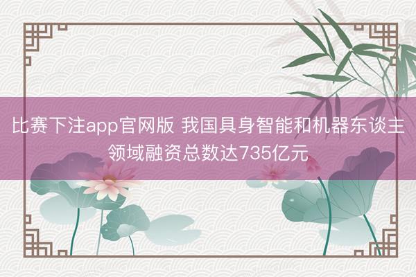 比赛下注app官网版 我国具身智能和机器东谈主领域融资总数达735亿元