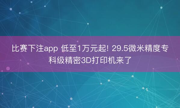 比赛下注app 低至1万元起! 29.5微米精度专科级精密3D打印机来了