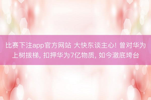 比赛下注app官方网站 大快东谈主心! 曾对华为上树拔梯, 扣押华为7亿物质, 如今澈底垮台