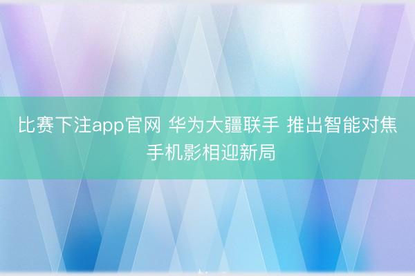 比赛下注app官网 华为大疆联手 推出智能对焦 手机影相迎新局
