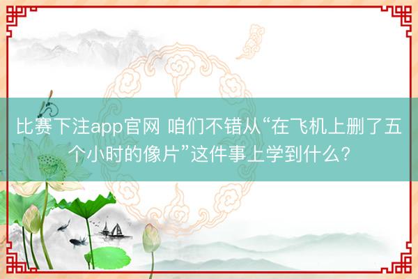 比赛下注app官网 咱们不错从“在飞机上删了五个小时的像片”这件事上学到什么?