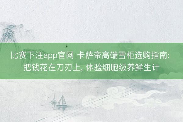 比赛下注app官网 卡萨帝高端雪柜选购指南: 把钱花在刀刃上, 体验细胞级养鲜生计