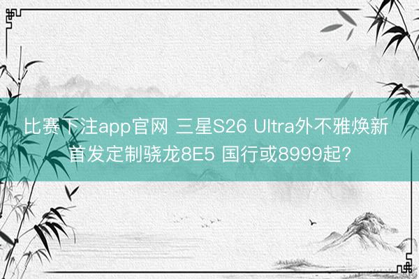 比赛下注app官网 三星S26 Ultra外不雅焕新 首发定制骁龙8E5 国行或8999起?