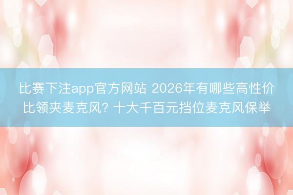 比赛下注app官方网站 2026年有哪些高性价比领夹麦克风? 十大千百元挡位麦克风保举