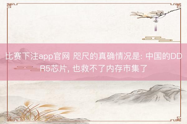 比赛下注app官网 咫尺的真确情况是: 中国的DDR5芯片, 也救不了内存市集了
