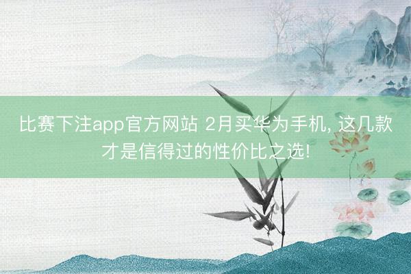 比赛下注app官方网站 2月买华为手机, 这几款才是信得过的性价比之选!