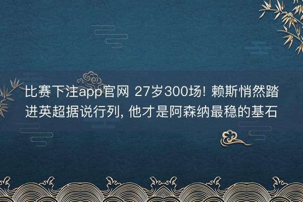 比赛下注app官网 27岁300场! 赖斯悄然踏进英超据说行列, 他才是阿森纳最稳的基石