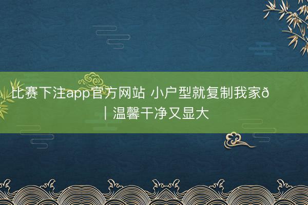 比赛下注app官方网站 小户型就复制我家🏠｜温馨干净又显大