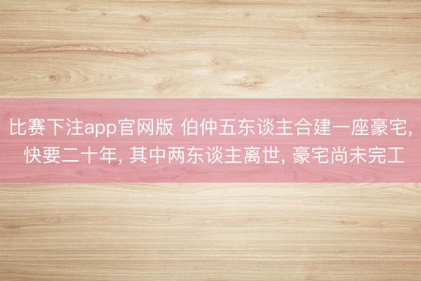 比赛下注app官网版 伯仲五东谈主合建一座豪宅, 快要二十年, 其中两东谈主离世, 豪宅尚未完工