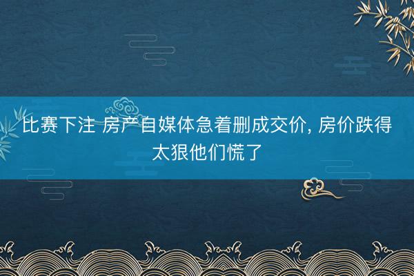 比赛下注 房产自媒体急着删成交价, 房价跌得太狠他们慌了