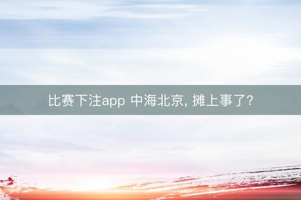 比赛下注app 中海北京, 摊上事了?