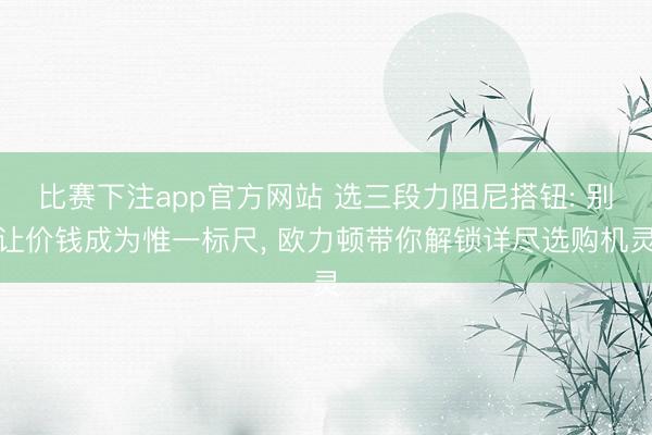 比赛下注app官方网站 选三段力阻尼搭钮: 别让价钱成为惟一标尺, 欧力顿带你解锁详尽选购机灵