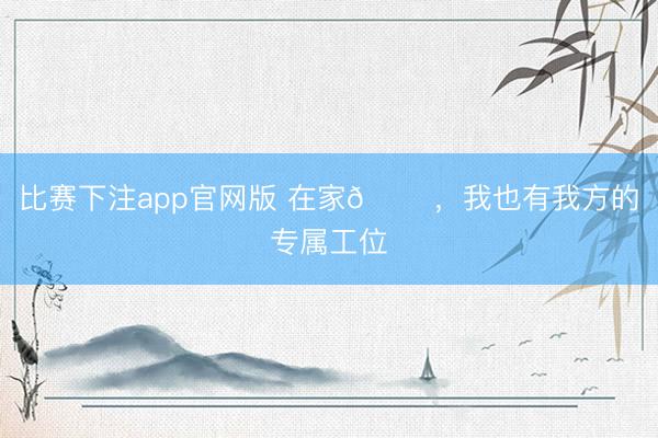 比赛下注app官网版 在家🏠，我也有我方的专属工位