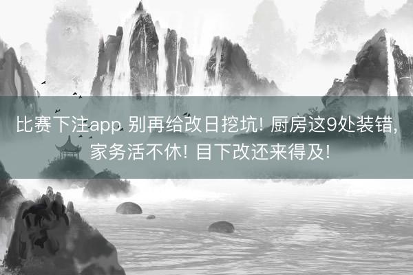比赛下注app 别再给改日挖坑! 厨房这9处装错, 家务活不休! 目下改还来得及!