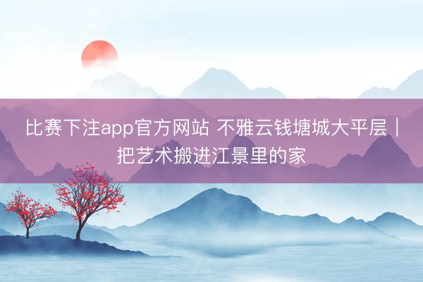 比赛下注app官方网站 不雅云钱塘城大平层｜把艺术搬进江景里的家