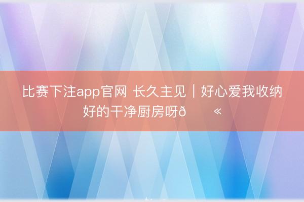 比赛下注app官网 长久主见｜好心爱我收纳好的干净厨房呀💫