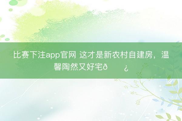比赛下注app官网 这才是新农村自建房，温馨陶然又好宅🌿