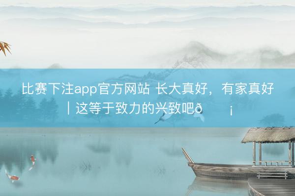 比赛下注app官方网站 长大真好，有家真好｜这等于致力的兴致吧🏡