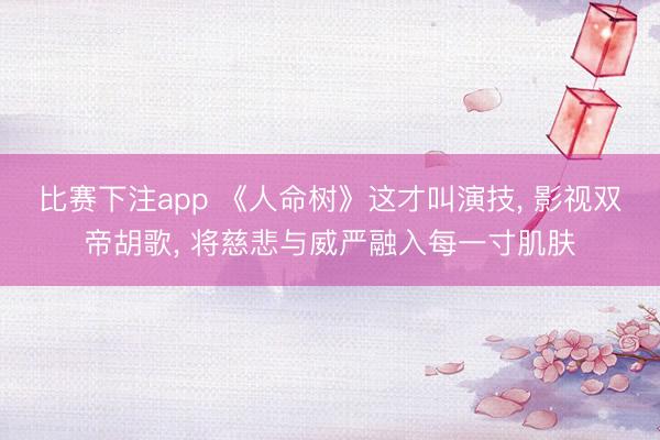 比赛下注app 《人命树》这才叫演技, 影视双帝胡歌, 将慈悲与威严融入每一寸肌肤
